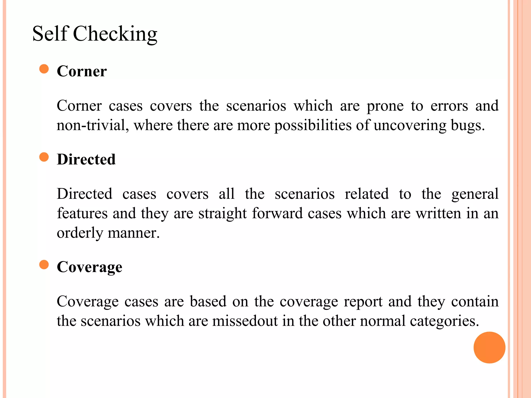 Self Checking  Corner Corner cases covers the scenarios which are prone to errors and non-trivial, where there are more possibilities of uncovering bugs.  Directed Directed cases covers all the scenarios related to the general features and they are straight forward cases which are written in an orderly manner.  Coverage Coverage cases are based on the coverage report and they contain the scenarios which are missedout in the other normal categories. 