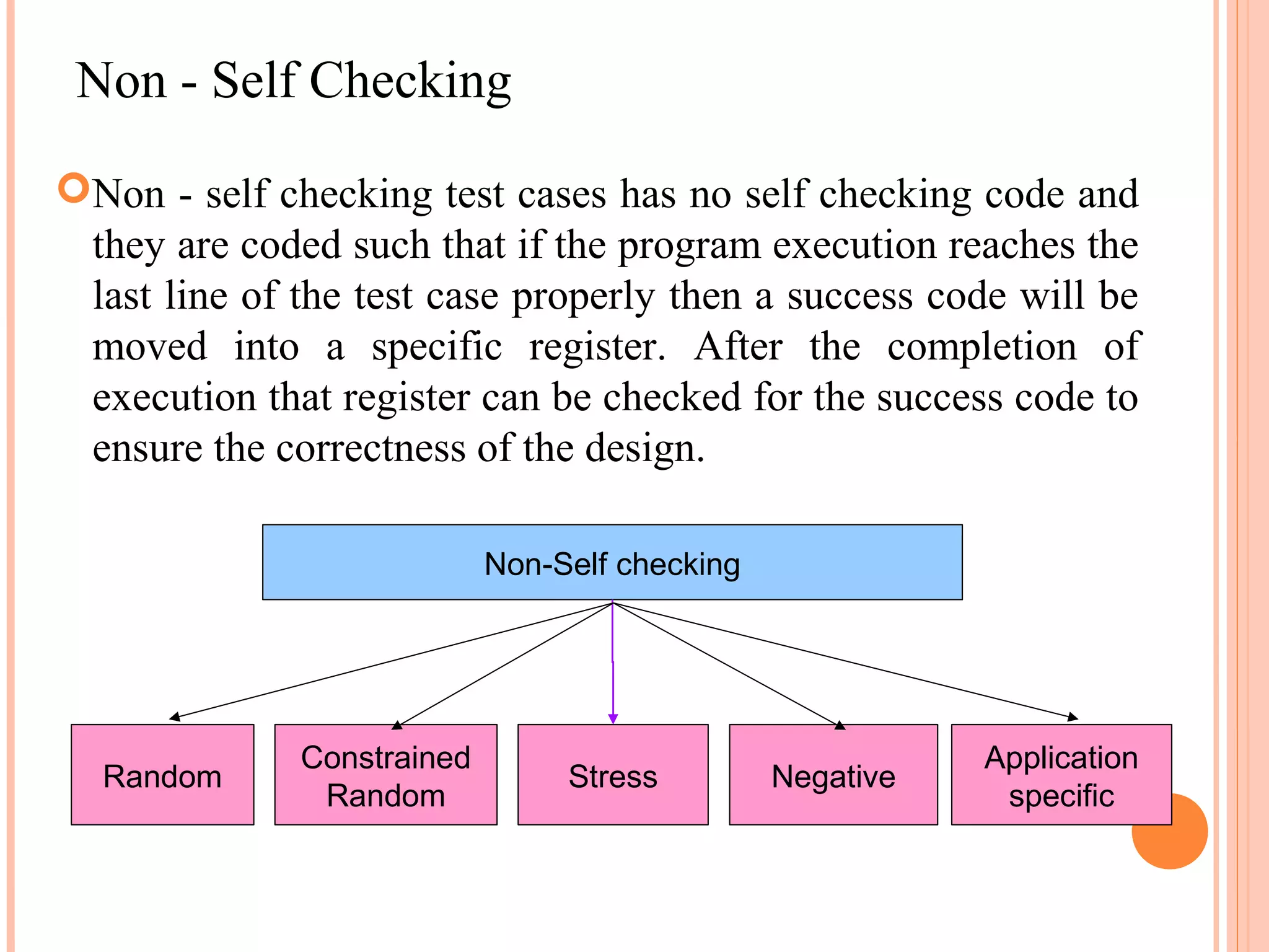 Non - Self Checking Non - self checking test cases has no self checking code and they are coded such that if the program execution reaches the last line of the test case properly then a success code will be moved into a specific register. After the completion of execution that register can be checked for the success code to ensure the correctness of the design. Non-Self checking Constrained Application Random Stress Negative Random specific 