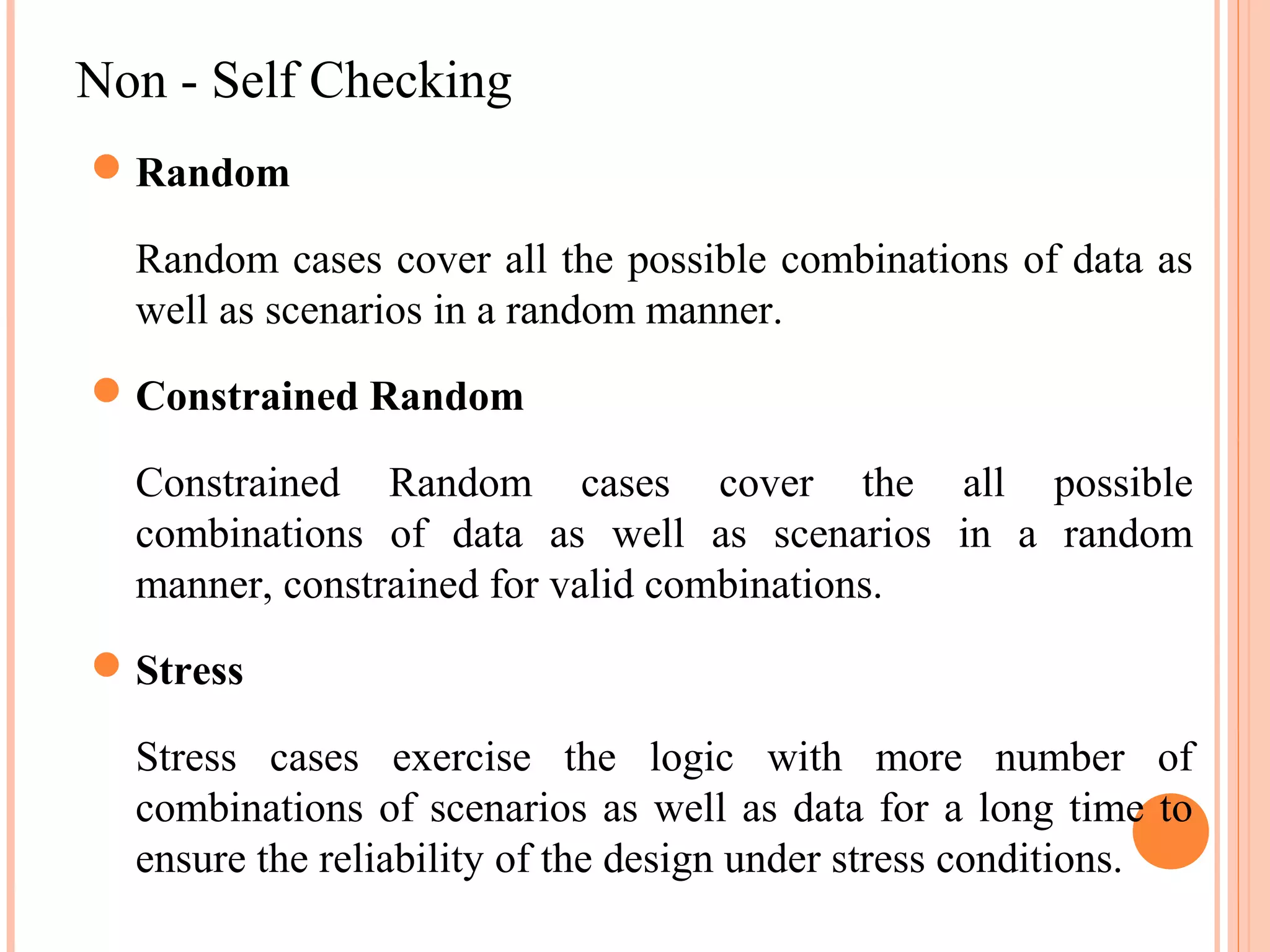Non - Self Checking  Random Random cases cover all the possible combinations of data as well as scenarios in a random manner.  Constrained Random Constrained Random cases cover the all possible combinations of data as well as scenarios in a random manner, constrained for valid combinations.  Stress Stress cases exercise the logic with more number of combinations of scenarios as well as data for a long time to ensure the reliability of the design under stress conditions. 