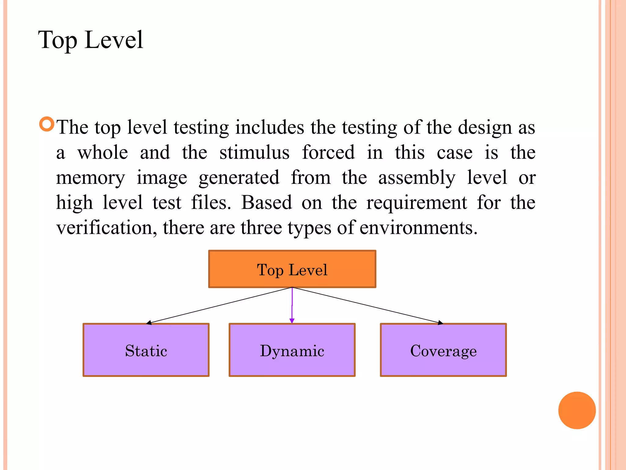 Top Level The top level testing includes the testing of the design as a whole and the stimulus forced in this case is the memory image generated from the assembly level or high level test files. Based on the requirement for the verification, there are three types of environments. Top Level Static Dynamic Coverage 