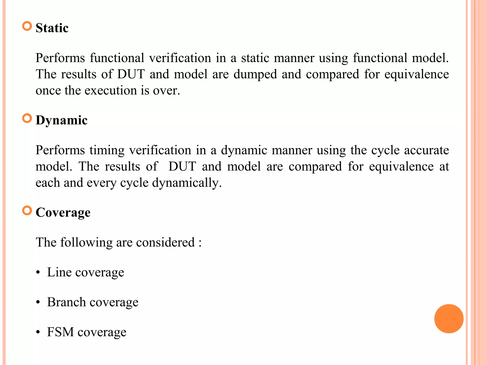  Static Performs functional verification in a static manner using functional model. The results of DUT and model are dumped and compared for equivalence once the execution is over.  Dynamic Performs timing verification in a dynamic manner using the cycle accurate model. The results of DUT and model are compared for equivalence at each and every cycle dynamically.  Coverage The following are considered : • Line coverage • Branch coverage • FSM coverage 