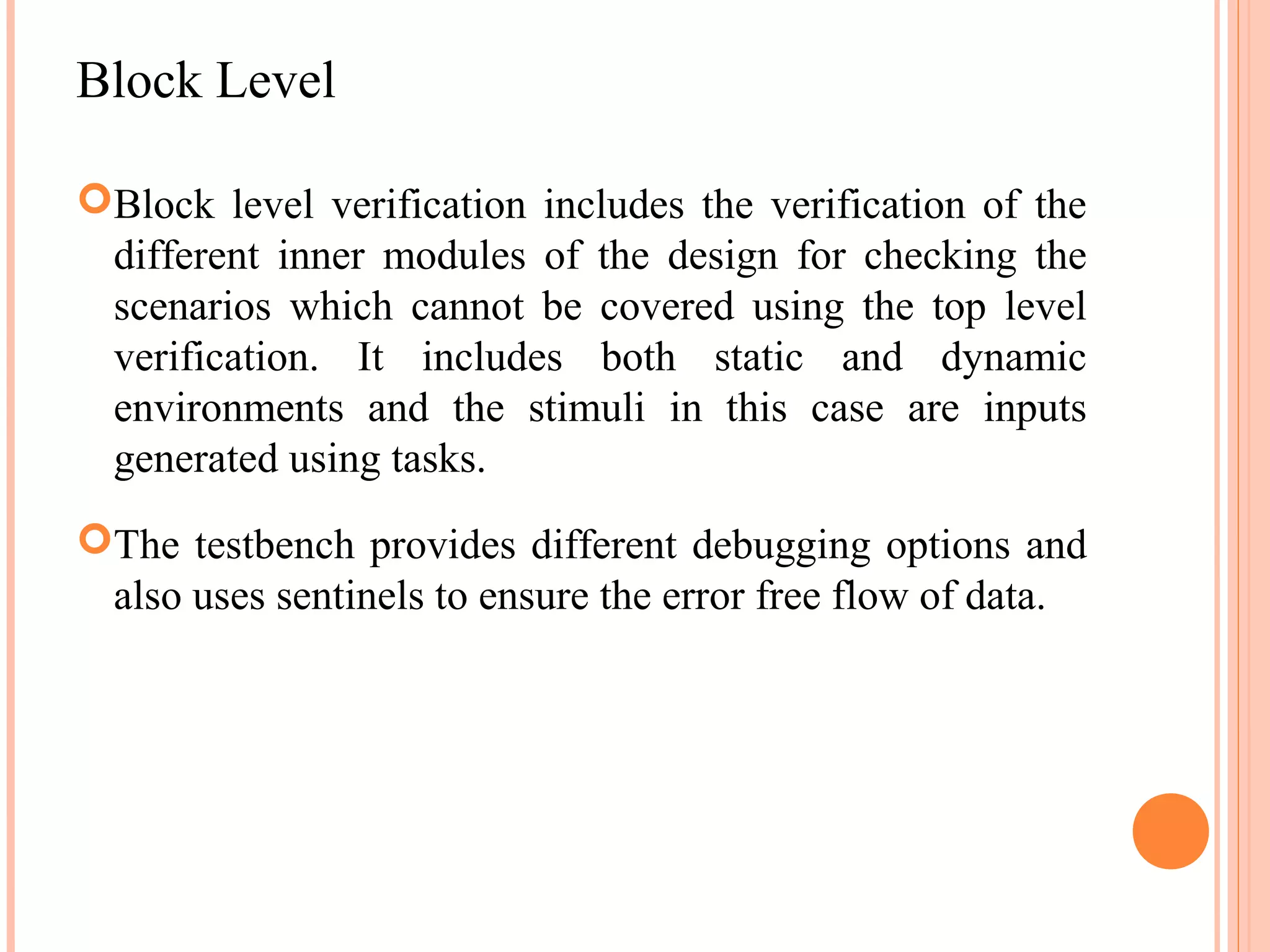 Block Level Block level verification includes the verification of the different inner modules of the design for checking the scenarios which cannot be covered using the top level verification. It includes both static and dynamic environments and the stimuli in this case are inputs generated using tasks. The testbench provides different debugging options and also uses sentinels to ensure the error free flow of data. 