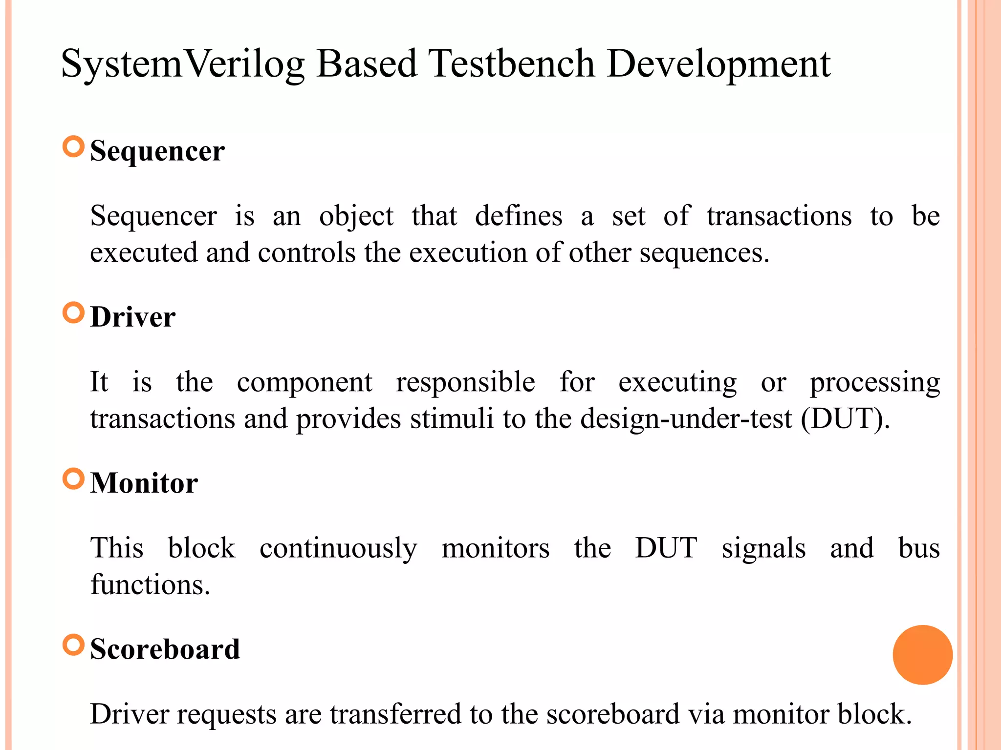 SystemVerilog Based Testbench Development  Sequencer Sequencer is an object that defines a set of transactions to be executed and controls the execution of other sequences.  Driver It is the component responsible for executing or processing transactions and provides stimuli to the design-under-test (DUT).  Monitor This block continuously monitors the DUT signals and bus functions.  Scoreboard Driver requests are transferred to the scoreboard via monitor block. 