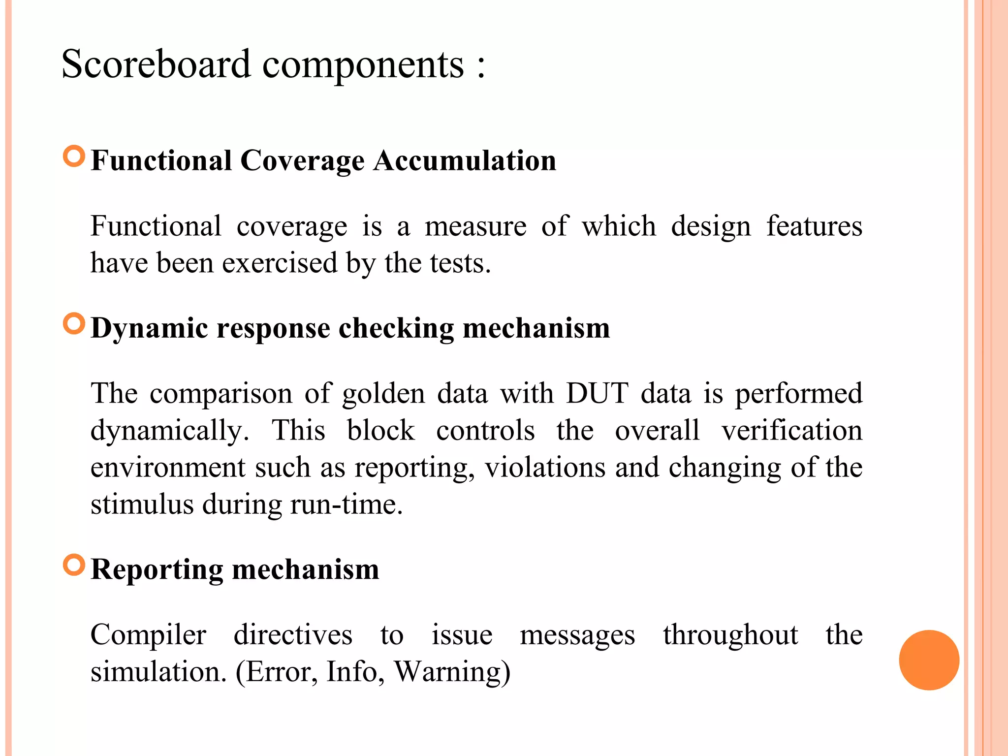 Scoreboard components :  Functional Coverage Accumulation Functional coverage is a measure of which design features have been exercised by the tests.  Dynamic response checking mechanism The comparison of golden data with DUT data is performed dynamically. This block controls the overall verification environment such as reporting, violations and changing of the stimulus during run-time.  Reporting mechanism Compiler directives to issue messages throughout the simulation. (Error, Info, Warning) 