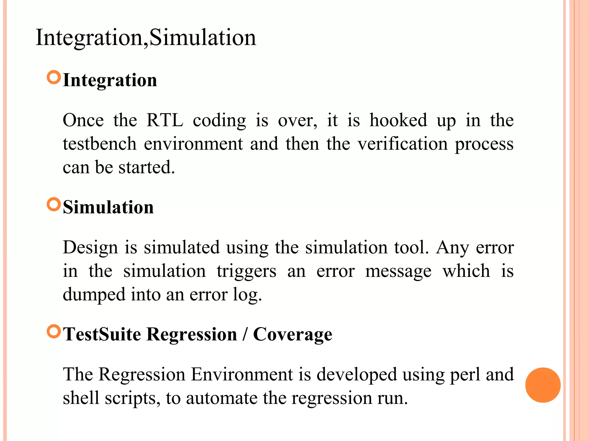 Integration,Simulation Integration Once the RTL coding is over, it is hooked up in the testbench environment and then the verification process can be started. Simulation Design is simulated using the simulation tool. Any error in the simulation triggers an error message which is dumped into an error log. TestSuite Regression / Coverage The Regression Environment is developed using perl and shell scripts, to automate the regression run. 