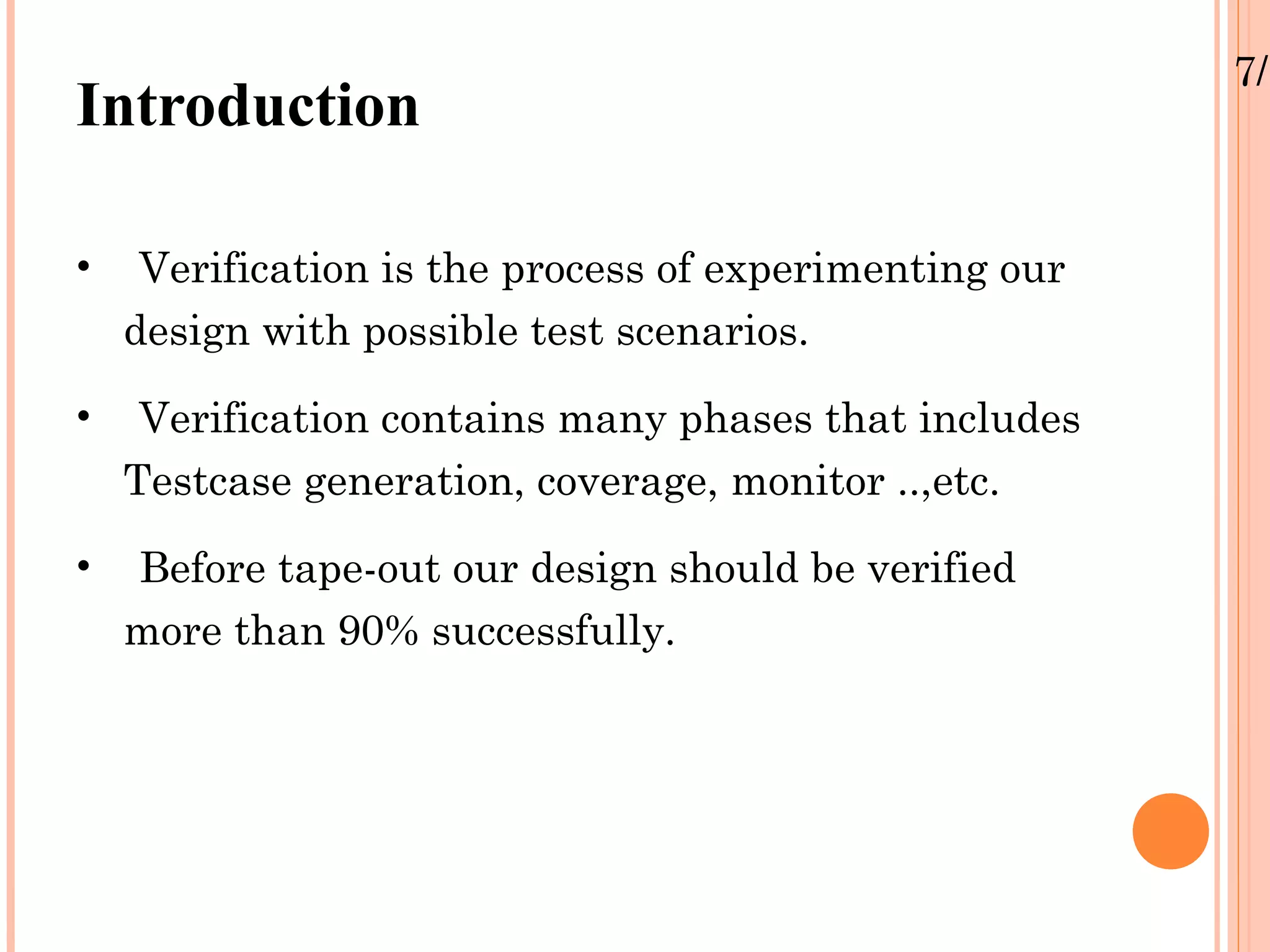 7/1 Introduction • Verification is the process of experimenting our design with possible test scenarios. • Verification contains many phases that includes Testcase generation, coverage, monitor ..,etc. • Before tape-out our design should be verified more than 90% successfully. 