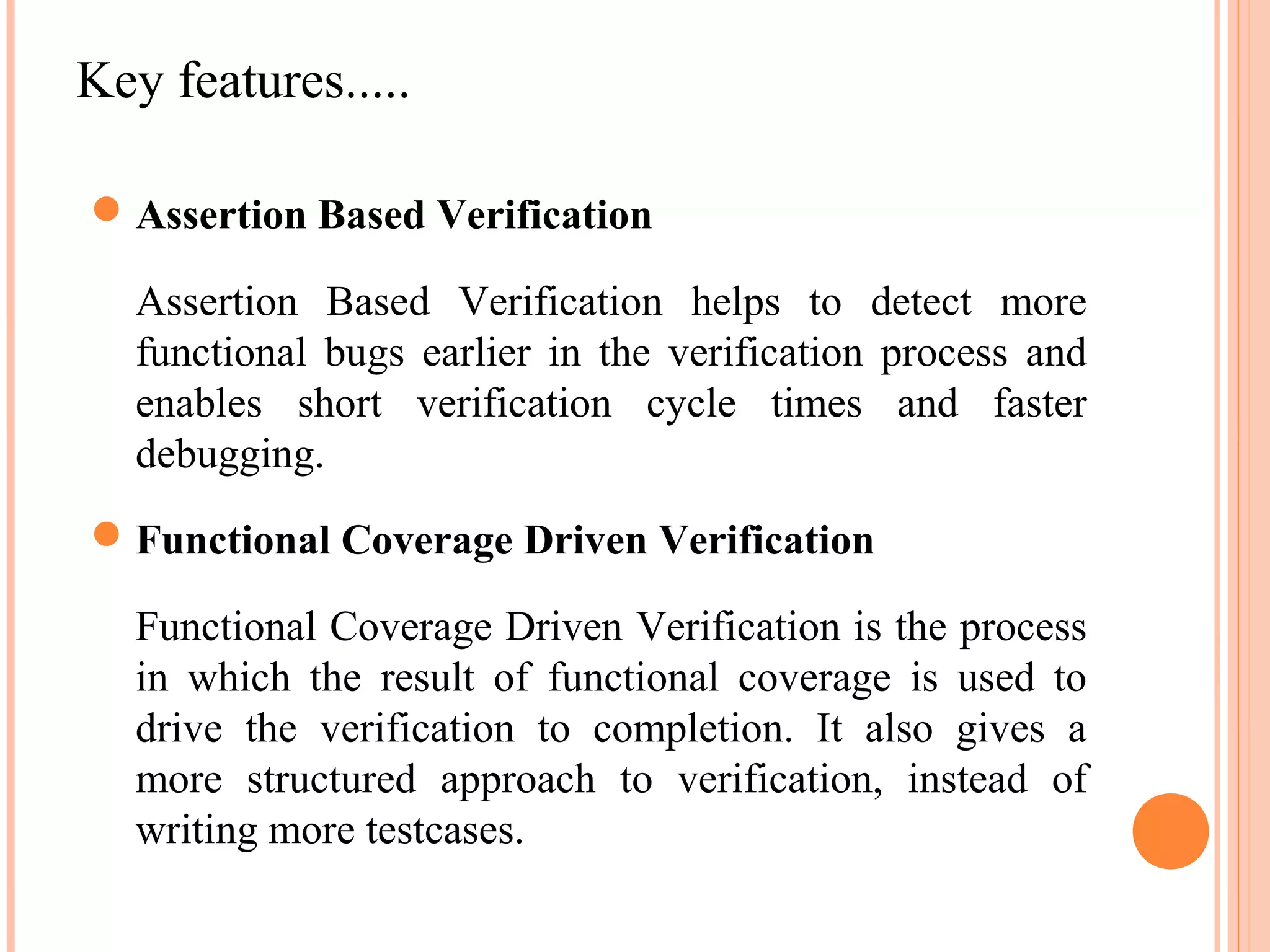 Key features.....  Assertion Based Verification Assertion Based Verification helps to detect more functional bugs earlier in the verification process and enables short verification cycle times and faster debugging.  Functional Coverage Driven Verification Functional Coverage Driven Verification is the process in which the result of functional coverage is used to drive the verification to completion. It also gives a more structured approach to verification, instead of writing more testcases. 