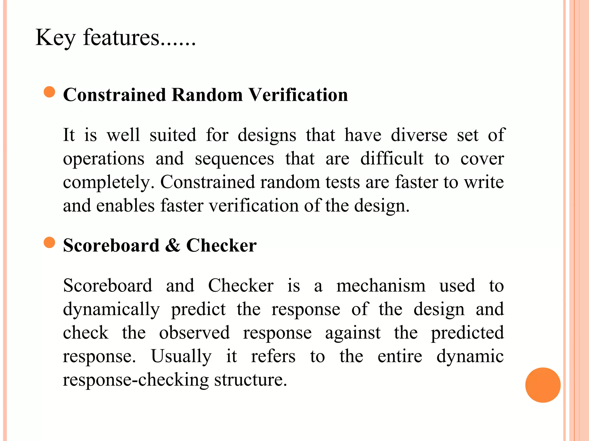 Key features......  Constrained Random Verification It is well suited for designs that have diverse set of operations and sequences that are difficult to cover completely. Constrained random tests are faster to write and enables faster verification of the design.  Scoreboard & Checker Scoreboard and Checker is a mechanism used to dynamically predict the response of the design and check the observed response against the predicted response. Usually it refers to the entire dynamic response-checking structure. 