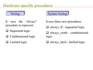 Hardware specific procedures
It uses the “always”
procedure to represent
 Sequential logic
 Combinational logic
 Latched logic
It uses three new procedures
 always_ff - sequential logic
 always_comb - combinational
logic
 always_latch - latched logic
Verilog System Verilog
 