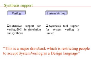 Synthesis support
Extensive support for
verilog-2001 in simulation
and synthesis
 Synthesis tool support
for system verilog is
limited
Verilog System Verilog
“This is a major drawback which is restricting people
to accept SystemVerilog as a Design language”
 