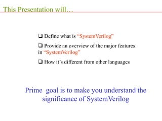 This Presentation will…
 Define what is “SystemVerilog”
 Provide an overview of the major features
in “SystemVerilog”
 How it’s different from other languages
Prime goal is to make you understand the
significance of SystemVerilog
 
