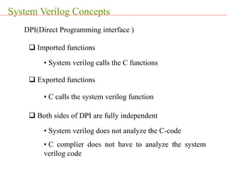 System Verilog Concepts
DPI(Direct Programming interface )
 Imported functions
 Exported functions
• System verilog calls the C functions
• C calls the system verilog function
 Both sides of DPI are fully independent
• System verilog does not analyze the C-code
• C complier does not have to analyze the system
verilog code
 