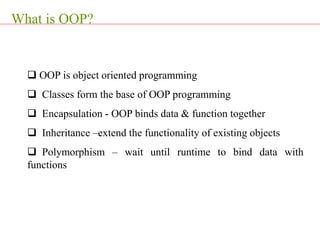  OOP is object oriented programming
 Classes form the base of OOP programming
 Encapsulation - OOP binds data & function together
 Inheritance –extend the functionality of existing objects
 Polymorphism – wait until runtime to bind data with
functions
What is OOP?
 