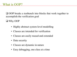 What is OOP?
 OOP breaks a testbench into blocks that work together to
accomplish the verification goal
 Why OOP
• Highly abstract system level modelling
• Classes are intended for verification
• Classes are easily reused and extended
• Data security
• Classes are dynamic in nature
• Easy debugging, one class at a time
 