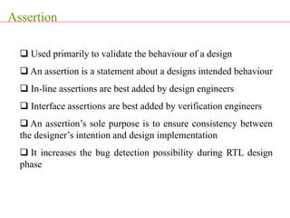 Assertion
 Used primarily to validate the behaviour of a design
 An assertion is a statement about a designs intended behaviour
 In-line assertions are best added by design engineers
 Interface assertions are best added by verification engineers
 An assertion’s sole purpose is to ensure consistency between
the designer’s intention and design implementation
 It increases the bug detection possibility during RTL design
phase
 