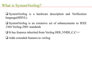  SystemVerilog is a hardware description and Verification
language(HDVL)
 SystemVerilog is an extensive set of enhancements to IEEE
1364 Verilog-2001 standards
 It has features inherited from Verilog HDL,VHDL,C,C++
 Adds extended features to verilog
What is SystemVerilog?
 