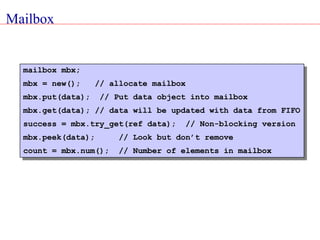 Mailbox
mailbox mbx;
mbx = new(); // allocate mailbox
mbx.put(data); // Put data object into mailbox
mbx.get(data); // data will be updated with data from FIFO
success = mbx.try_get(ref data); // Non-blocking version
mbx.peek(data); // Look but don’t remove
count = mbx.num(); // Number of elements in mailbox
 