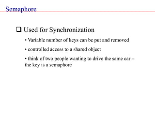 Semaphore
 Used for Synchronization
• Variable number of keys can be put and removed
• controlled access to a shared object
• think of two people wanting to drive the same car –
the key is a semaphore
 