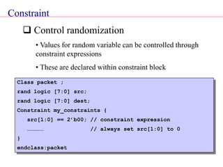 Constraint
 Control randomization
• Values for random variable can be controlled through
constraint expressions
• These are declared within constraint block
Class packet ;
rand logic [7:0] src;
rand logic [7:0] dest;
Constraint my_constraints {
src[1:0] == 2’b00; // constraint expression
…………… // always set src[1:0] to 0
}
endclass:packet
 