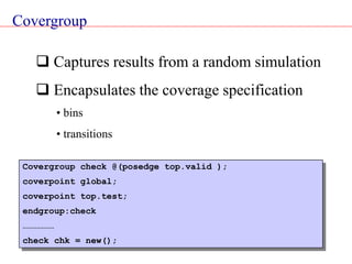 Covergroup
 Captures results from a random simulation
 Encapsulates the coverage specification
• bins
• transitions
Covergroup check @(posedge top.valid );
coverpoint global;
coverpoint top.test;
endgroup:check
………………
check chk = new();
 