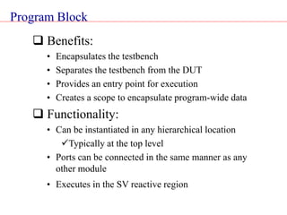Program Block
 Benefits:
• Encapsulates the testbench
• Separates the testbench from the DUT
• Provides an entry point for execution
• Creates a scope to encapsulate program-wide data
 Functionality:
• Can be instantiated in any hierarchical location
Typically at the top level
• Ports can be connected in the same manner as any
other module
• Executes in the SV reactive region
 