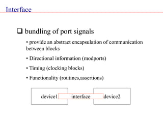 Interface
 bundling of port signals
• provide an abstract encapsulation of communication
between blocks
• Directional information (modports)
• Timing (clocking blocks)
• Functionality (routines,assertions)
device1 device2
interface
 