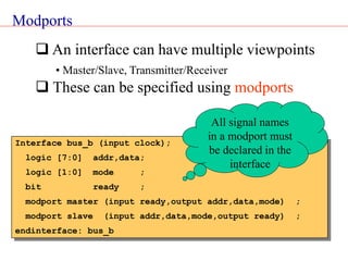 Modports
 An interface can have multiple viewpoints
• Master/Slave, Transmitter/Receiver
 These can be specified using modports
Interface bus_b (input clock);
logic [7:0] addr,data;
logic [1:0] mode ;
bit ready ;
modport master (input ready,output addr,data,mode) ;
modport slave (input addr,data,mode,output ready) ;
endinterface: bus_b
All signal names
in a modport must
be declared in the
interface
 
