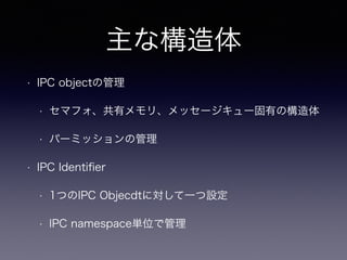 主な構造体 
• IPC objectの管理 
• セマフォ、共有メモリ、メッセージキュー固有の構造体 
• パーミッションの管理 
• IPC Identifier 
• 1つのIPC Objecdtに対して一つ設定 
• IPC namespace単位で管理 
 