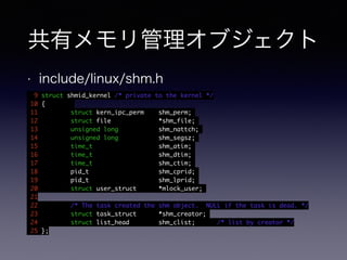 共有メモリ管理オブジェクト 
• include/linux/shm.h 
9 struct shmid_kernel /* private to the kernel */ 
10 { 
11 struct kern_ipc_perm shm_perm; 
12 struct file *shm_file; 
13 unsigned long shm_nattch; 
14 unsigned long shm_segsz; 
15 time_t shm_atim; 
16 time_t shm_dtim; 
17 time_t shm_ctim; 
18 pid_t shm_cprid; 
19 pid_t shm_lprid; 
20 struct user_struct *mlock_user; 
21 
22 /* The task created the shm object. NULL if the task is dead. */ 
23 struct task_struct *shm_creator; 
24 struct list_head shm_clist; /* list by creator */ 
25 }; 
 