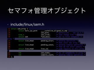 セマフォ管理オブジェクト 
• include/linux/sem.h 
12 struct sem_array { 
13 struct kern_ipc_perm ____cacheline_aligned_in_smp 
14 sem_perm; /* permissions .. see ipc.h */ 
15 time_t sem_ctime; /* last change time */ 
16 struct sem *sem_base; /* ptr to first semaphore in 
array */ 
17 struct list_head pending_alter; /* pending operations */ 
18 /* that alter the array */ 
19 struct list_head pending_const; /* pending complex operations */ 
20 /* that do not alter semvals */ 
21 struct list_head list_id; /* undo requests on this array 
*/ 
22 int sem_nsems; /* no. of semaphores in array */ 
23 int complex_count; /* pending complex operations */ 
24 }; 
 
