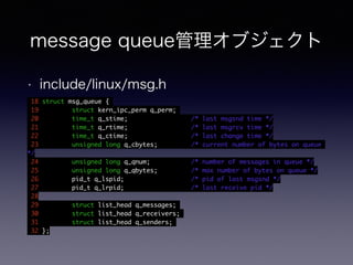 message queue管理オブジェクト 
• include/linux/msg.h 
18 struct msg_queue { 
19 struct kern_ipc_perm q_perm; 
20 time_t q_stime; /* last msgsnd time */ 
21 time_t q_rtime; /* last msgrcv time */ 
22 time_t q_ctime; /* last change time */ 
23 unsigned long q_cbytes; /* current number of bytes on queue 
*/ 
24 unsigned long q_qnum; /* number of messages in queue */ 
25 unsigned long q_qbytes; /* max number of bytes on queue */ 
26 pid_t q_lspid; /* pid of last msgsnd */ 
27 pid_t q_lrpid; /* last receive pid */ 
28 
29 struct list_head q_messages; 
30 struct list_head q_receivers; 
31 struct list_head q_senders; 
32 }; 
 