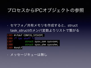 プロセスからIPCオブジェクトの参照 
• セマフォ／共有メモリを作成すると、struct 
task_structのメンバ変数よりリストで繋がる 
1385 #ifdef CONFIG_SYSVIPC 
1386 /* ipc stuff */ 
1387 struct sysv_sem sysvsem; 
1388 struct sysv_shm sysvshm; 
1389 #endif 
• メッセージキューは無し 
 