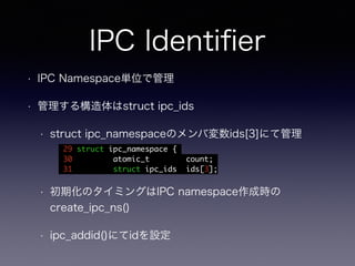 IPC Identifier 
• IPC Namespace単位で管理 
• 管理する構造体はstruct ipc_ids 
• struct ipc_namespaceのメンバ変数ids[3]にて管理 
29 struct ipc_namespace { 
30 atomic_t count; 
31 struct ipc_ids ids[3]; 
• 初期化のタイミングはIPC namespace作成時の 
create_ipc_ns() 
• ipc_addid()にてidを設定 
 