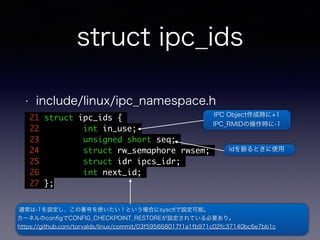 struct ipc_ids 
• include/linux/ipc_namespace.h 
21 struct ipc_ids { 
22 int in_use; 
23 unsigned short seq; 
24 struct rw_semaphore rwsem; 
25 struct idr ipcs_idr; 
26 int next_id; 
27 }; 
IPC Object作成時に+1 
IPC_RMIDの操作時に-1 
idを振るときに使用 
通常は-1を設定し、この番号を使いたい！という場合にsysctlで設定可能。 
カーネルのconfigでCONFIG_CHECKPOINT_RESTOREが設定されている必要あり。 
https://github.com/torvalds/linux/commit/03f595668017f1a1fb971c02fc37140bc6e7bb1c 
 
