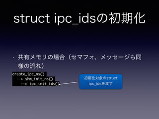 struct ipc_idsの初期化 
• 共有メモリの場合（セマフォ、メッセージも同 
様の流れ） 
create_ipc_ns() 
--> shm_init_ns() 
--> ipc_init_ids()　 
初期化対象のstruct 
ipc_idsを渡す 
 
