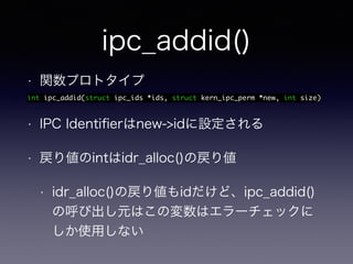 ipc_addid() 
• 関数プロトタイプ 
int ipc_addid(struct ipc_ids *ids, struct kern_ipc_perm *new, int size) 
• IPC Identifierはnew->idに設定される 
• 戻り値のintはidr_alloc()の戻り値 
• idr_alloc()の戻り値もidだけど、ipc_addid() 
の呼び出し元はこの変数はエラーチェックに 
しか使用しない 
 