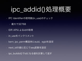ipc_addid()処理概要 
• IPC Identifierの使用数(in_use)のチェック 
• 最大で32768 
• IDR APIによるidの取得 
• in_useをインクリメント 
• kern_ipc_perm構造体にeuid、egidを設定 
• next_idの値に応じてseq変数を設定 
• ipc_buildid()でidになる値を計算して返す 
 
