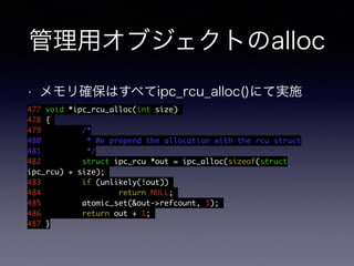 管理用オブジェクトのalloc 
• メモリ確保はすべてipc_rcu_alloc()にて実施 
477 void *ipc_rcu_alloc(int size) 
478 { 
479 /* 
480 * We prepend the allocation with the rcu struct 
481 */ 
482 struct ipc_rcu *out = ipc_alloc(sizeof(struct 
ipc_rcu) + size); 
483 if (unlikely(!out)) 
484 return NULL; 
485 atomic_set(&out->refcount, 1); 
486 return out + 1; 
487 } 
 