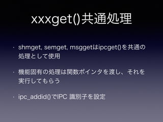 xxxget()共通処理 
• shmget, semget, msggetはipcget()を共通の 
処理として使用 
• 機能固有の処理は関数ポインタを渡し、それを 
実行してもらう 
• ipc_addid()でIPC 識別子を設定 
 