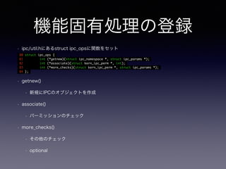 機能固有処理の登録 
• ipc/util.hにあるstruct ipc_opsに関数をセット 
80 struct ipc_ops { 
81 int (*getnew)(struct ipc_namespace *, struct ipc_params *); 
82 int (*associate)(struct kern_ipc_perm *, int); 
83 int (*more_checks)(struct kern_ipc_perm *, struct ipc_params *); 
84 }; 
• getnew() 
• 新規にIPCのオブジェクトを作成 
• associate() 
• パーミッションのチェック 
• more_checks() 
• その他のチェック 
• optional 
 