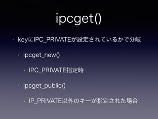 ipcget() 
• keyにIPC_PRIVATEが設定されているかで分岐 
• ipcget_new() 
• IPC_PRIVATE指定時 
• ipcget_public() 
• IP_PRIVATE以外のキーが指定された場合 
 