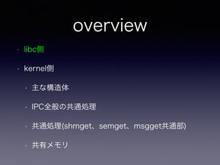 overview 
• libc側 
• kernel側 
• 主な構造体 
• IPC全般の共通処理 
• 共通処理(shmget、semget、msgget共通部) 
• 共有メモリ 
 