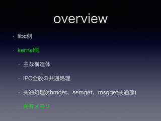 overview 
• libc側 
• kernel側 
• 主な構造体 
• IPC全般の共通処理 
• 共通処理(shmget、semget、msgget共通部) 
• 共有メモリ 
 