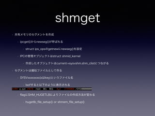 shmget 
• 共有メモリのセグメントを作成 
• ipcget()からnewseg()が呼ばれる 
• struct ips_opsのgetnewにnewseg()を設定 
• IPCの管理オブジェクトはstruct shmid_kernel 
• 作成したオブジェクトはcurrent->sysvshm.shm_clistにつながる 
• セグメントは擬似ファイルとして作る 
• SYSVxxxxxxxx(xはkey)というファイル名 
• lsofすると以下のように表示される 
41997 a.out 29678 root DEL REG 0,4 27394068 /SYSV00000000 
• flagにSHM_HUGETLBによりファイルの作成方法が変わる 
• hugetlb_file_setup() or shmem_file_setup() 
 