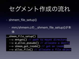 セグメント作成の流れ 
• shmem_file_setup() 
• mm/shmem.cの__shmem_file_setup()が本 
体 
__shmem_file_setup() 
--> mntget() // path to mount directory 
--> d_alloc_pseudo() // allocate a dentry 
--> shmem_get_inode() // get an inode 
--> alloc_file() // allocate a file object 
 