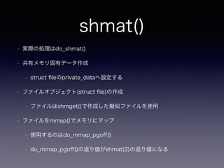 shmat() 
• 実際の処理はdo_shmat() 
• 共有メモリ固有データ作成 
• struct fileのprivate_dataへ設定する 
• ファイルオブジェクト(struct file)の作成 
• ファイルはshmget()で作成した擬似ファイルを使用 
• ファイルをmmap()でメモリにマップ 
• 使用するのはdo_mmap_pgoff() 
• do_mmap_pgoff()の返り値がshmat(2)の返り値になる 
 