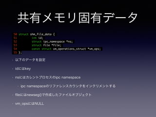 共有メモリ固有データ 
50 struct shm_file_data { 
51 int id; 
52 struct ipc_namespace *ns; 
53 struct file *file; 
54 const struct vm_operations_struct *vm_ops; 
55 }; 
• 以下のデータを設定 
• idにはkey 
• nsにはカレントプロセスのipc namespace 
• ipc namespaceのリファレンスカウンタをインクリメントする 
• fileにはnewseg()で作成したファイルオブジェクト 
• vm_opsにはNULL 
 