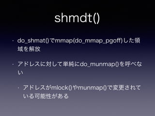 shmdt() 
• do_shmat()でmmap(do_mmap_pgoff)した領 
域を解放 
• アドレスに対して単純にdo_munmap()を呼べな 
い 
• アドレスがmlock()やmunmap()で変更されて 
いる可能性がある 
 
