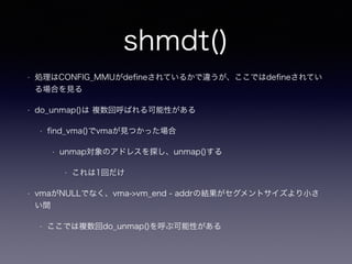 shmdt() 
• 処理はCONFIG_MMUがdefineされているかで違うが、ここではdefineされてい 
る場合を見る 
• do_unmap()は 複数回呼ばれる可能性がある 
• find_vma()でvmaが見つかった場合 
• unmap対象のアドレスを探し、unmap()する 
• これは1回だけ 
• vmaがNULLでなく、vma->vm_end - addrの結果がセグメントサイズより小さ 
い間 
• ここでは複数回do_unmap()を呼ぶ可能性がある 
 