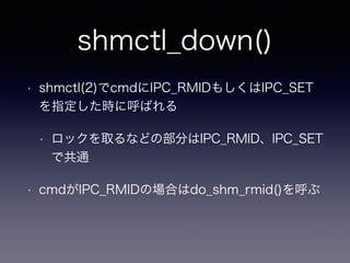 shmctl_down() 
• shmctl(2)でcmdにIPC_RMIDもしくはIPC_SET 
を指定した時に呼ばれる 
• ロックを取るなどの部分はIPC_RMID、IPC_SET 
で共通 
• cmdがIPC_RMIDの場合はdo_shm_rmid()を呼ぶ 
 